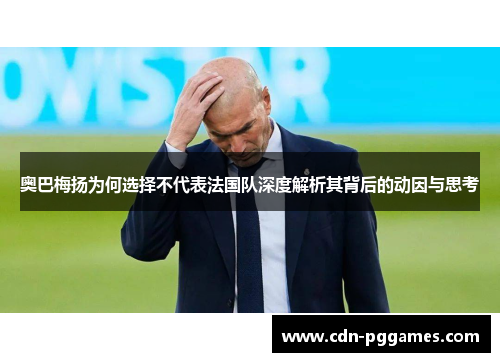 奥巴梅扬为何选择不代表法国队深度解析其背后的动因与思考 奥巴梅扬为何选择不代表法国队深度解析其背后的动因与思考