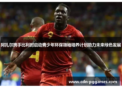 阿扎尔携手比利时启动青少年环保领袖培养计划助力未来绿色发展 阿扎尔携手比利时启动青少年环保领袖培养计划助力未来绿色发展