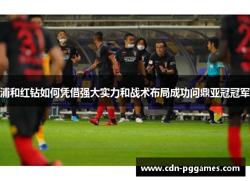 浦和红钻如何凭借强大实力和战术布局成功问鼎亚冠冠军