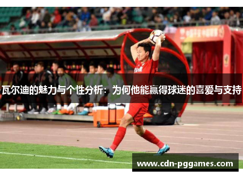 瓦尔迪的魅力与个性分析：为何他能赢得球迷的喜爱与支持