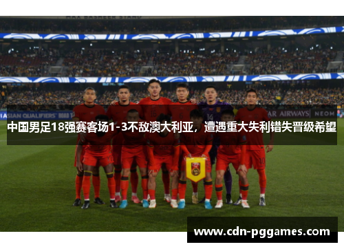 中国男足18强赛客场1-3不敌澳大利亚，遭遇重大失利错失晋级希望