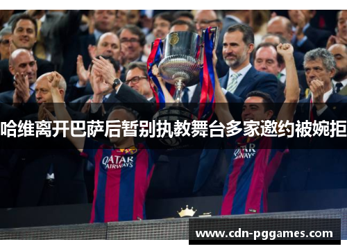 哈维离开巴萨后暂别执教舞台多家邀约被婉拒