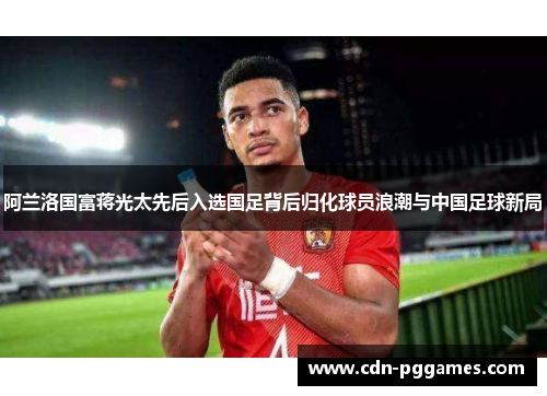 阿兰洛国富蒋光太先后入选国足背后归化球员浪潮与中国足球新局