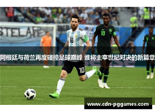 阿根廷与荷兰再度碰撞足球巅峰 谁将主宰世纪对决的新篇章