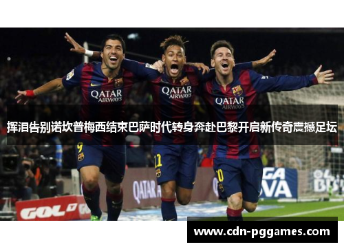 挥泪告别诺坎普梅西结束巴萨时代转身奔赴巴黎开启新传奇震撼足坛