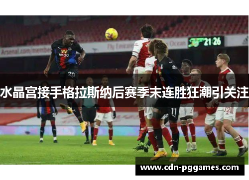 水晶宫接手格拉斯纳后赛季末连胜狂潮引关注